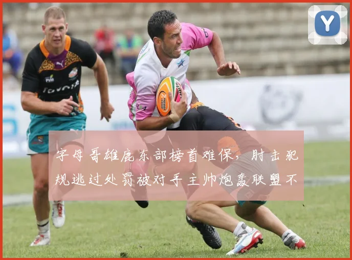 字母哥雄鹿东部榜首难保，肘击犯规逃过处罚被对手主帅炮轰联盟不作为