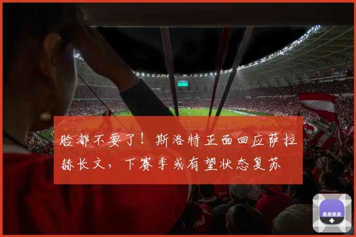 脸都不要了！斯洛特正面回应萨拉赫长文，下赛季或有望状态复苏