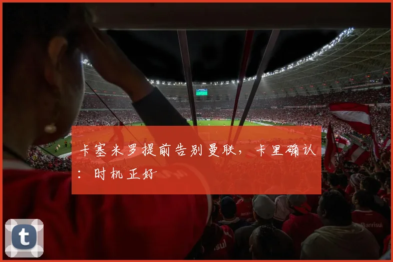 卡塞米罗提前告别曼联，卡里确认：时机正好