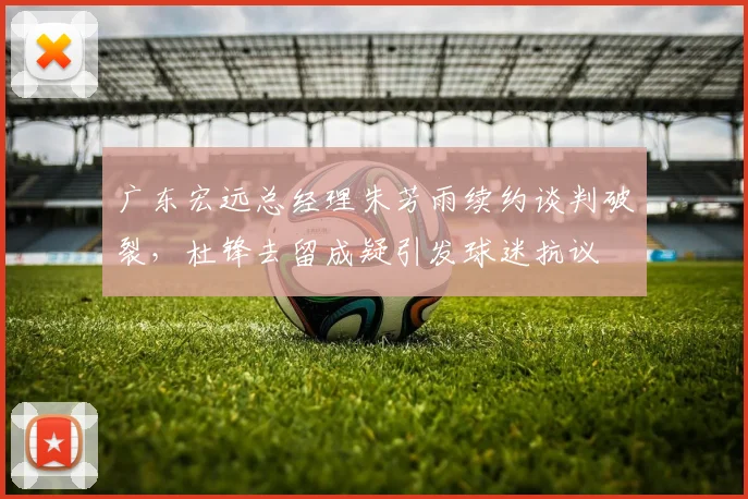 广东宏远总经理朱芳雨续约谈判破裂，杜锋去留成疑引发球迷抗议