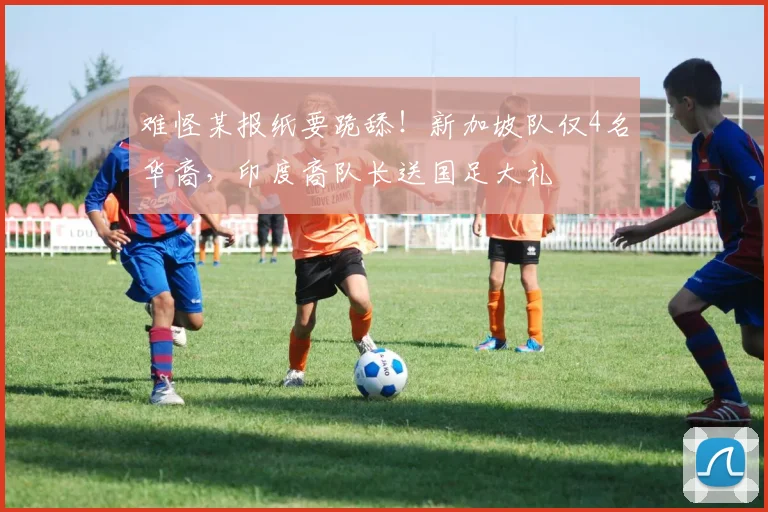难怪某报纸要跪舔!新加坡队仅4名华裔,印度裔队长送国足大礼